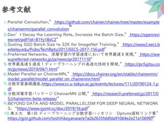 1.Parallel Convolution,” https://github.com/chainer/chainer/tree/master/example
s/chainermn/parallel_convolution”
2.Don’t Decay the Learning Rate, Increase the Batch Size,” https://openrevi
ew.net/pdf?id=B1Yy1BxCZ”
3.Scaling SGD Batch Size to 32K for ImageNet Training,” https://www2.eecs.b
erkeley.edu/Pubs/TechRpts/2017/EECS-2017-156.pdf”
4.Preferred Networks、深層学習の学習速度において世界最速を実現,” https://ww
w.preferred-networks.jp/ja/news/pr20171110”
5.世界最高速を達成！ディープラーニングの高速化技術を開発,” https://pr.fujitsu.co
m/jp/news/2019/04/1.html”
6.Model Parallel on ChainerMN,” https://docs.chainer.org/en/stable/chainermn/
model_parallel/model_parallel_on_chainermn.html”
7.分散学習基礎講座,https://www.cc.u-tokyo.ac.jp/events/lectures/111/20190124-1.p
df
8.分散深層学習パッケージ ChainerMN 公開,” https://research.preferred.jp/2017/0
5/chainermn-beta-release/”
9.BEYOND DATA AND MODEL PARALLELISM FOR DEEP NEURAL NETWORK
S, “https://www.sysml.cc/doc/2019/16.pdf”
10.東工大 第1回 ディープラーニング分散学習ハッカソン Optuna資料リンク集”
https://gist.github.com/toshihikoyanase/e7a2b2635fddfda91064e2e21a106987”
参考文献
47
 
