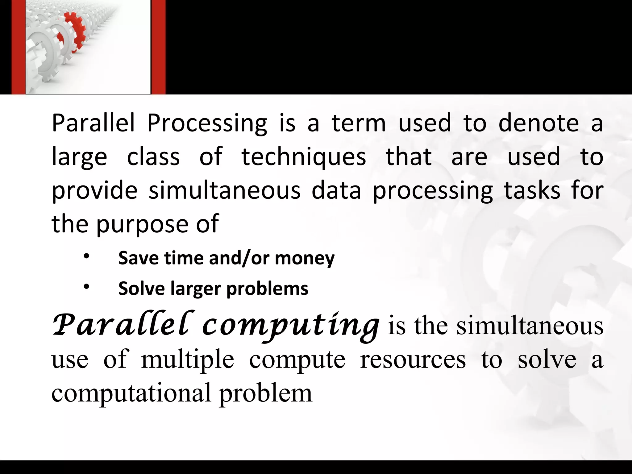 Parallel Processing is a term used to denote a
large class of techniques that are used to
provide simultaneous data processing tasks for
the purpose of
  •   Save time and/or money
  •   Solve larger problems
Parallel computing is the simultaneous
use of multiple compute resources to solve a
computational problem
 