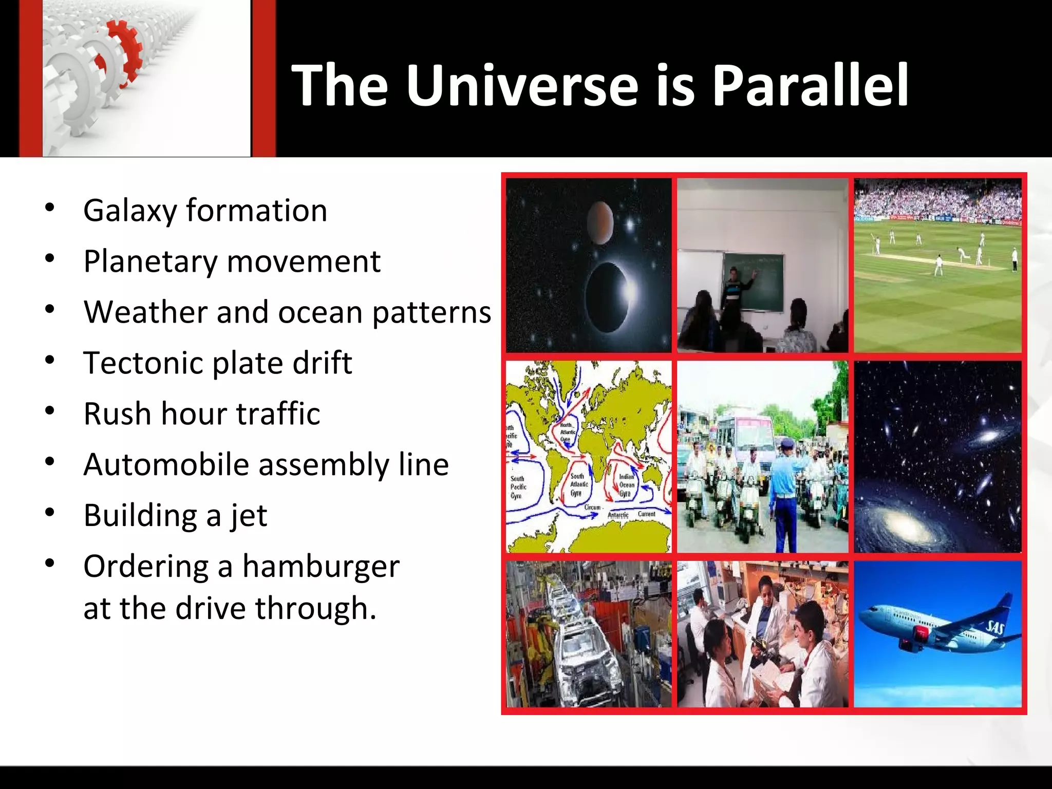 The Universe is Parallel
•   Galaxy formation
•   Planetary movement
•   Weather and ocean patterns
•   Tectonic plate drift
•   Rush hour traffic
•   Automobile assembly line
•   Building a jet
•   Ordering a hamburger
    at the drive through.
 