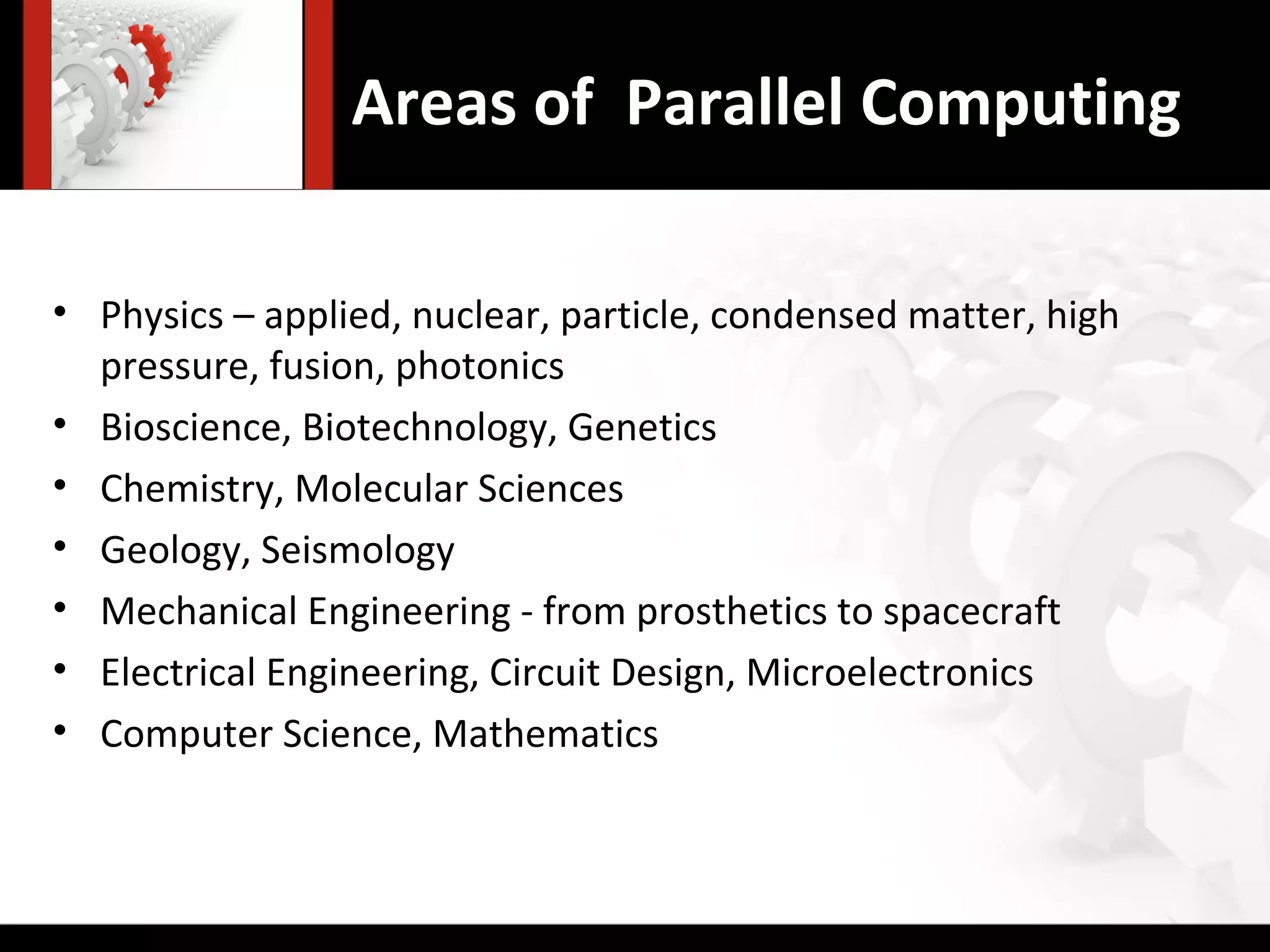 Areas of Parallel Computing

• Physics – applied, nuclear, particle, condensed matter, high
  pressure, fusion, photonics
• Bioscience, Biotechnology, Genetics
• Chemistry, Molecular Sciences
• Geology, Seismology
• Mechanical Engineering - from prosthetics to spacecraft
• Electrical Engineering, Circuit Design, Microelectronics
• Computer Science, Mathematics
 