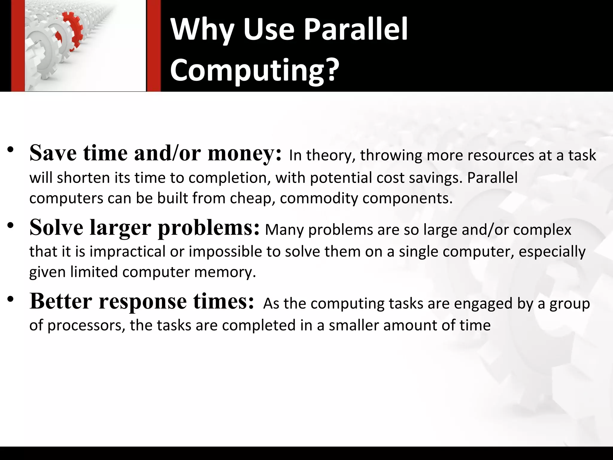 Why Use Parallel
                       Computing?

• Save time and/or money: In theory, throwing more resources at a task
  will shorten its time to completion, with potential cost savings. Parallel
  computers can be built from cheap, commodity components.
• Solve larger problems: Many problems are so large and/or complex
  that it is impractical or impossible to solve them on a single computer, especially
  given limited computer memory.
• Better response times:            As the computing tasks are engaged by a group
  of processors, the tasks are completed in a smaller amount of time
 
