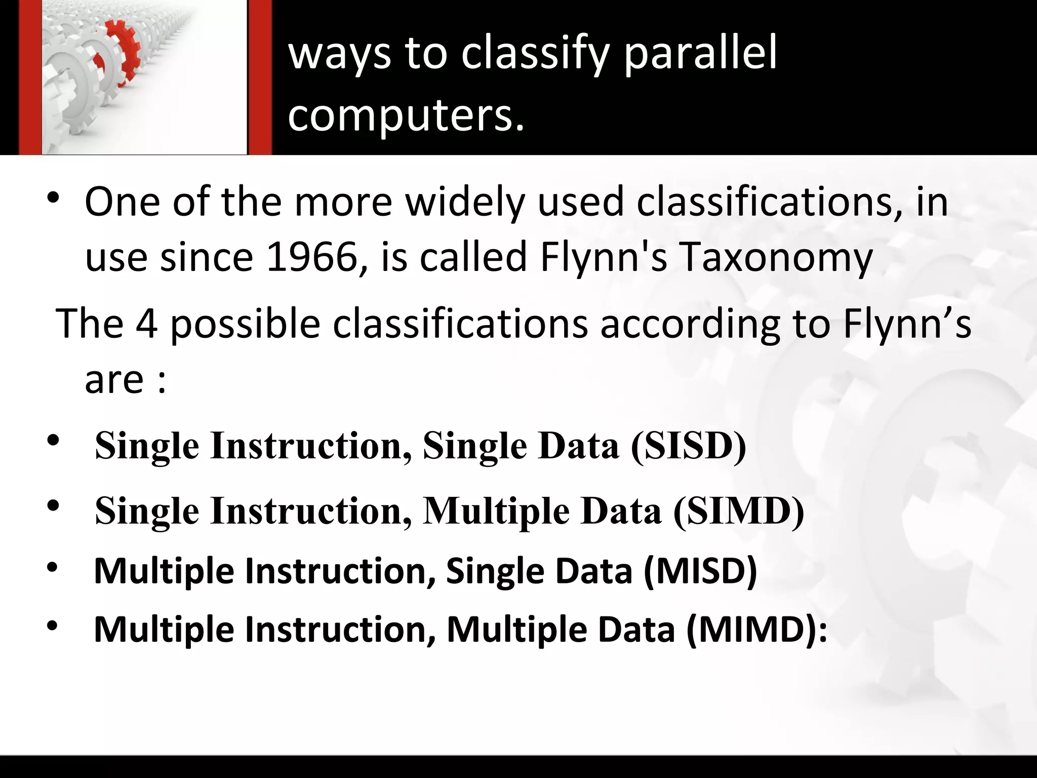 ways to classify parallel
             computers.
• One of the more widely used classifications, in
  use since 1966, is called Flynn's Taxonomy
 The 4 possible classifications according to Flynn’s
  are :
• Single Instruction, Single Data (SISD)
• Single Instruction, Multiple Data (SIMD)
• Multiple Instruction, Single Data (MISD)
• Multiple Instruction, Multiple Data (MIMD):
 