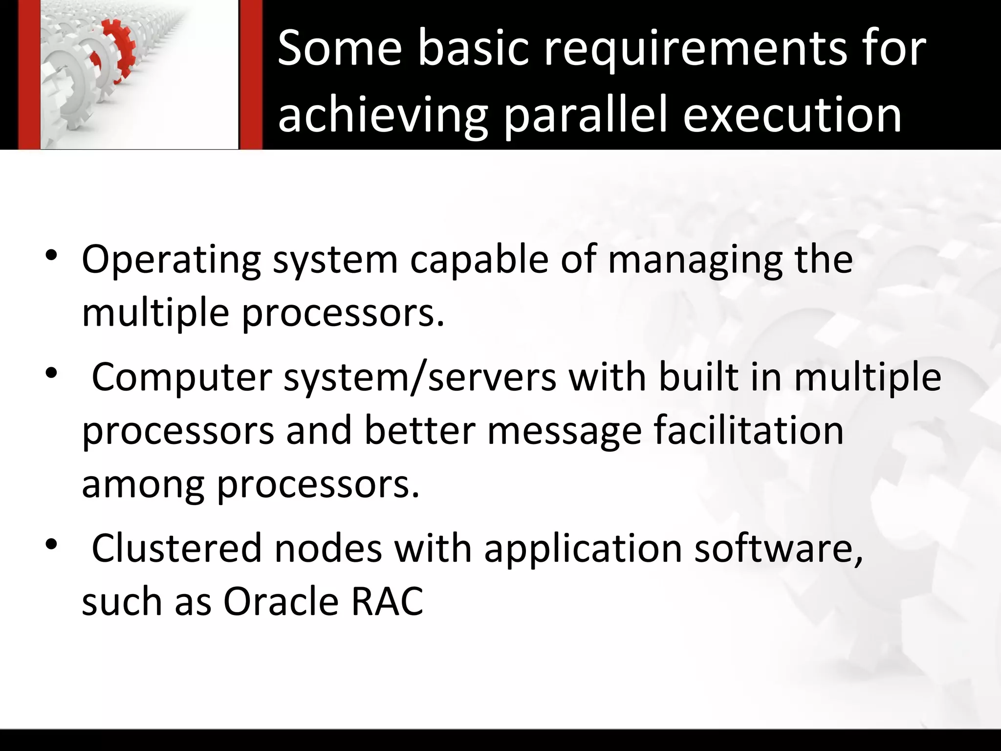 Some basic requirements for
            achieving parallel execution

• Operating system capable of managing the
  multiple processors.
• Computer system/servers with built in multiple
  processors and better message facilitation
  among processors.
• Clustered nodes with application software,
  such as Oracle RAC
 