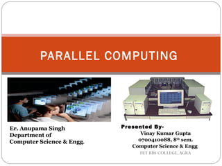 PARALLEL COMPUTING




Er. Anupama Singh          Pr esented By-
Department of                     Vinay Kumar Gupta
Computer Science & Engg.         0700410088, 8th sem.
                               Computer Science & Engg.
                                  FET RBS COLLEGE, AGRA
 