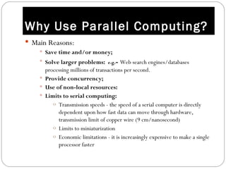 Why Use Parallel Computing?
 Main Reasons:
     Save time and/or money;
     Solve larger problems: e.g.- Web search engines/databases
      processing millions of transactions per second.
     Provide concurrency;
     Use of non-local resources:
     Limits to serial computing:
         o Transmission speeds - the speed of a serial computer is directly
           dependent upon how fast data can move through hardware,
           transmission limit of copper wire (9 cm/nanosecond)
         o Limits to miniaturization
         o Economic limitations - it is increasingly expensive to make a single
           processor faster
 