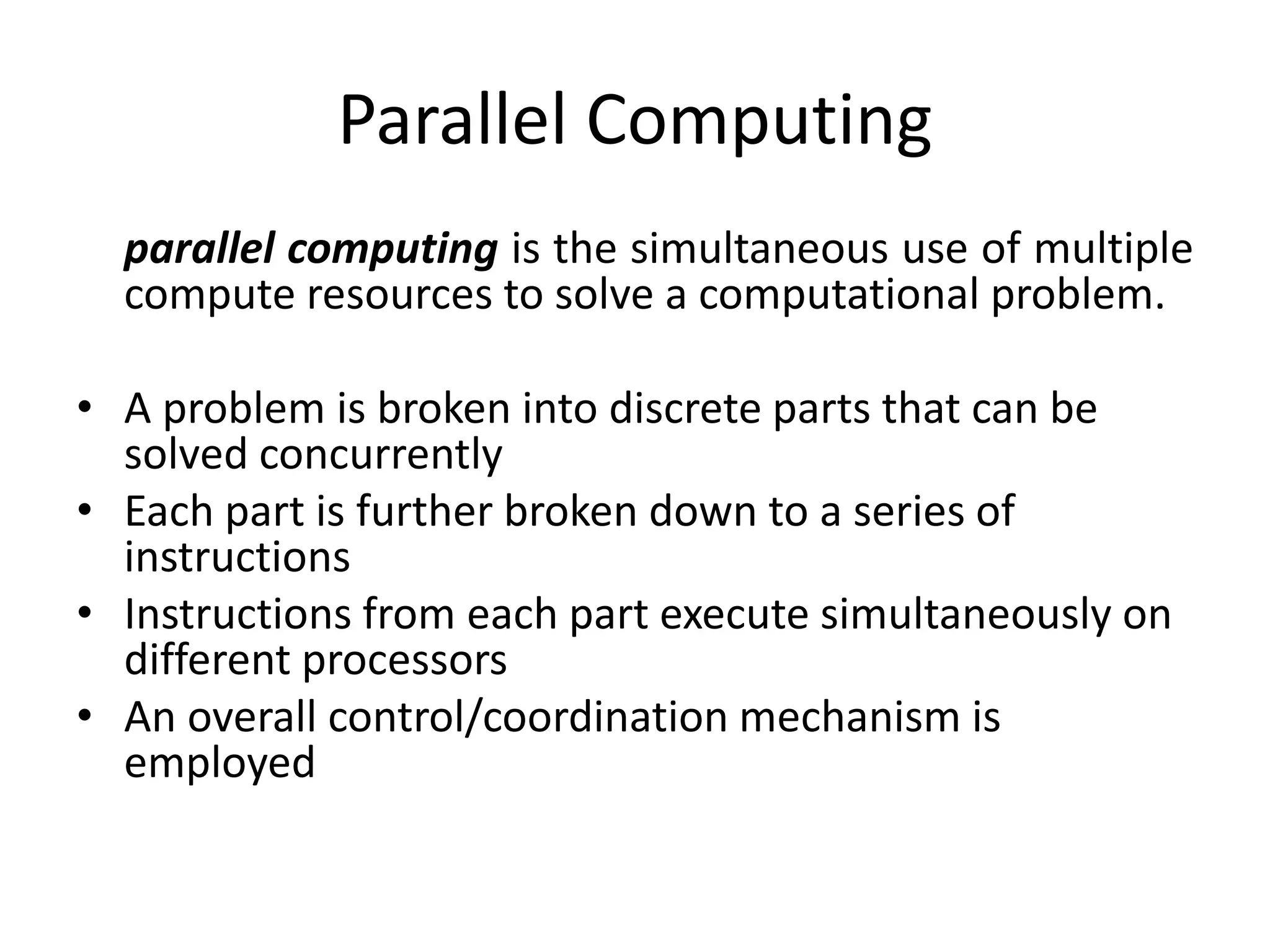Parallel Computing
parallel computing is the simultaneous use of multiple
compute resources to solve a computational problem.
• A problem is broken into discrete parts that can be
solved concurrently
• Each part is further broken down to a series of
instructions
• Instructions from each part execute simultaneously on
different processors
• An overall control/coordination mechanism is
employed
 