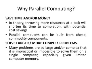 Why Parallel Computing?
SAVE TIME AND/OR MONEY
• In theory, throwing more resources at a task will
shorten its time to completion, with potential
cost savings.
• Parallel computers can be built from cheap,
commodity components.
SOLVE LARGER / MORE COMPLEX PROBLEMS
• Many problems are so large and/or complex that
it is impractical or impossible to solve them on a
single computer, especially given limited
computer memory.
 