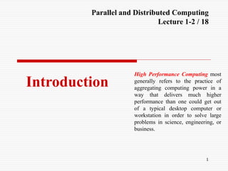 1
Introduction
Parallel and Distributed Computing
Lecture 1-2 / 18
High Performance Computing most
generally refers to the practice of
aggregating computing power in a
way that delivers much higher
performance than one could get out
of a typical desktop computer or
workstation in order to solve large
problems in science, engineering, or
business.
 