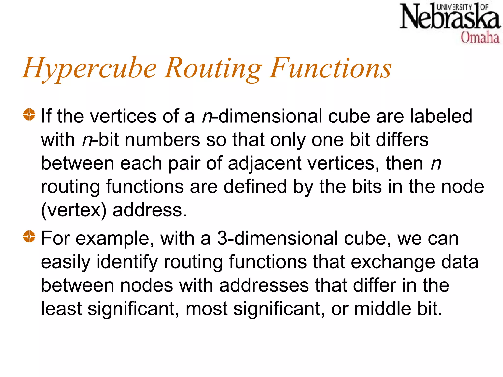 Hypercube Routing Functions
 If the vertices of a n-dimensional cube are labeled
 with n-bit numbers so that only one bit differs
 between each pair of adjacent vertices, then n
 routing functions are defined by the bits in the node
 (vertex) address.
 For example, with a 3-dimensional cube, we can
 easily identify routing functions that exchange data
 between nodes with addresses that differ in the
 least significant, most significant, or middle bit.
 