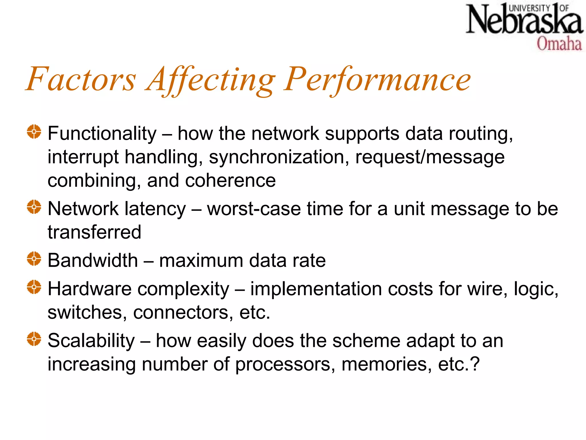 Factors Affecting Performance
 Functionality – how the network supports data routing,
 interrupt handling, synchronization, request/message
 combining, and coherence
 Network latency – worst-case time for a unit message to be
 transferred
 Bandwidth – maximum data rate
 Hardware complexity – implementation costs for wire, logic,
 switches, connectors, etc.
 Scalability – how easily does the scheme adapt to an
 increasing number of processors, memories, etc.?
 