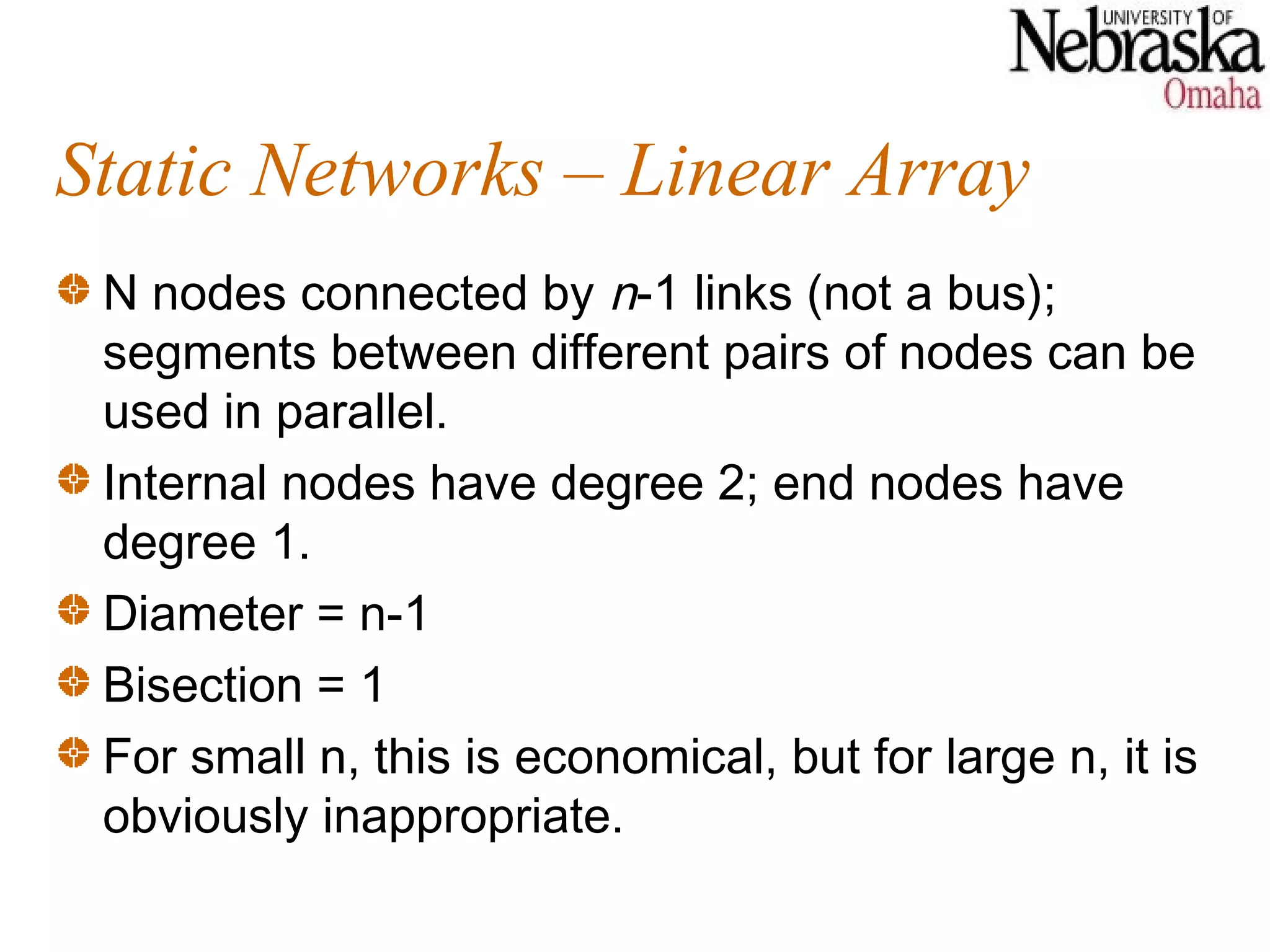 Static Networks – Linear Array
 N nodes connected by n-1 links (not a bus);
 segments between different pairs of nodes can be
 used in parallel.
 Internal nodes have degree 2; end nodes have
 degree 1.
 Diameter = n-1
 Bisection = 1
 For small n, this is economical, but for large n, it is
 obviously inappropriate.
 