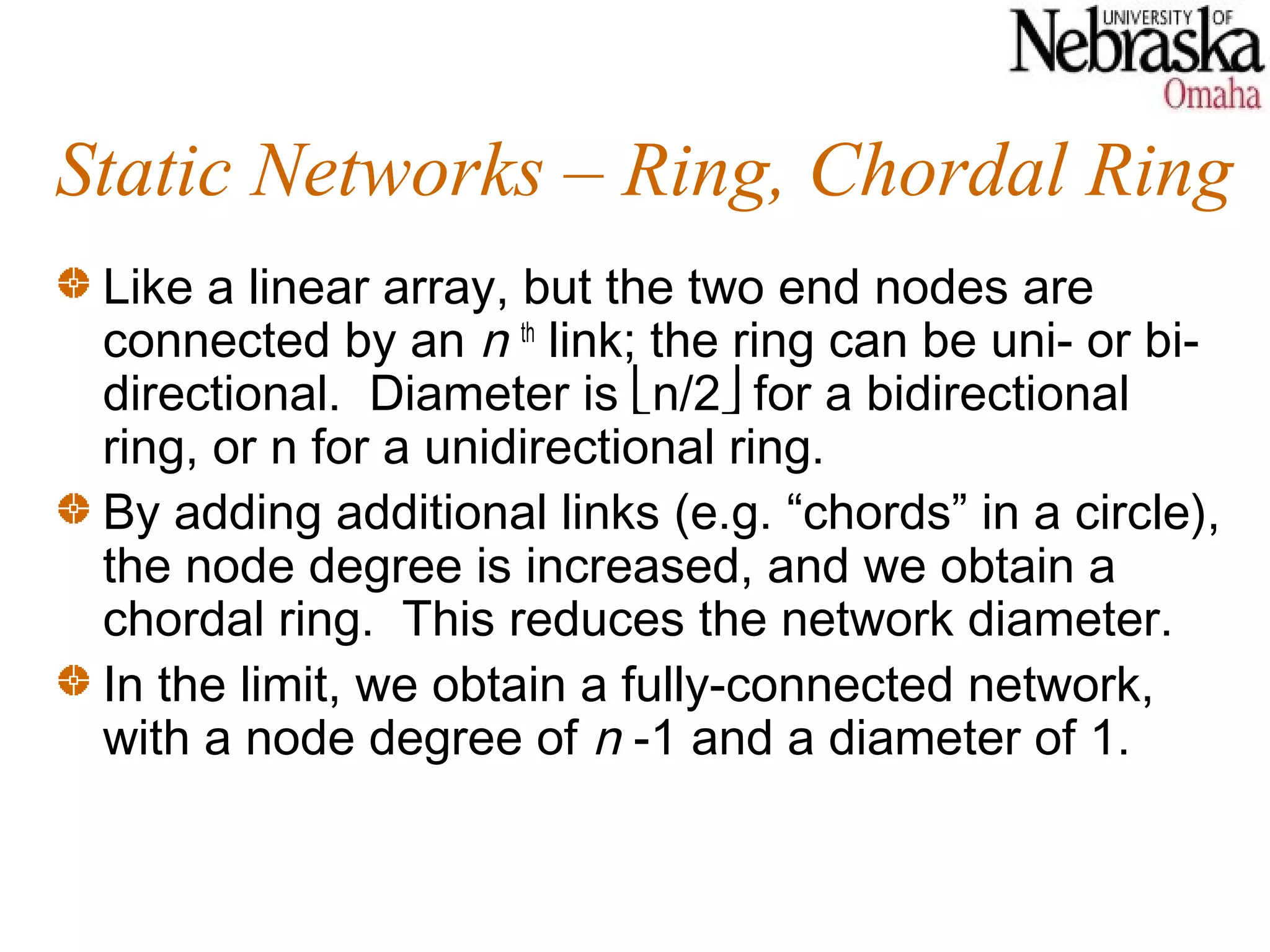Static Networks – Ring, Chordal Ring
 Like a linear array, but the two end nodes are
 connected by an n th link; the ring can be uni- or bi-
 directional. Diameter is n/2 for a bidirectional
 ring, or n for a unidirectional ring.
 By adding additional links (e.g. “chords” in a circle),
 the node degree is increased, and we obtain a
 chordal ring. This reduces the network diameter.
 In the limit, we obtain a fully-connected network,
 with a node degree of n -1 and a diameter of 1.
 