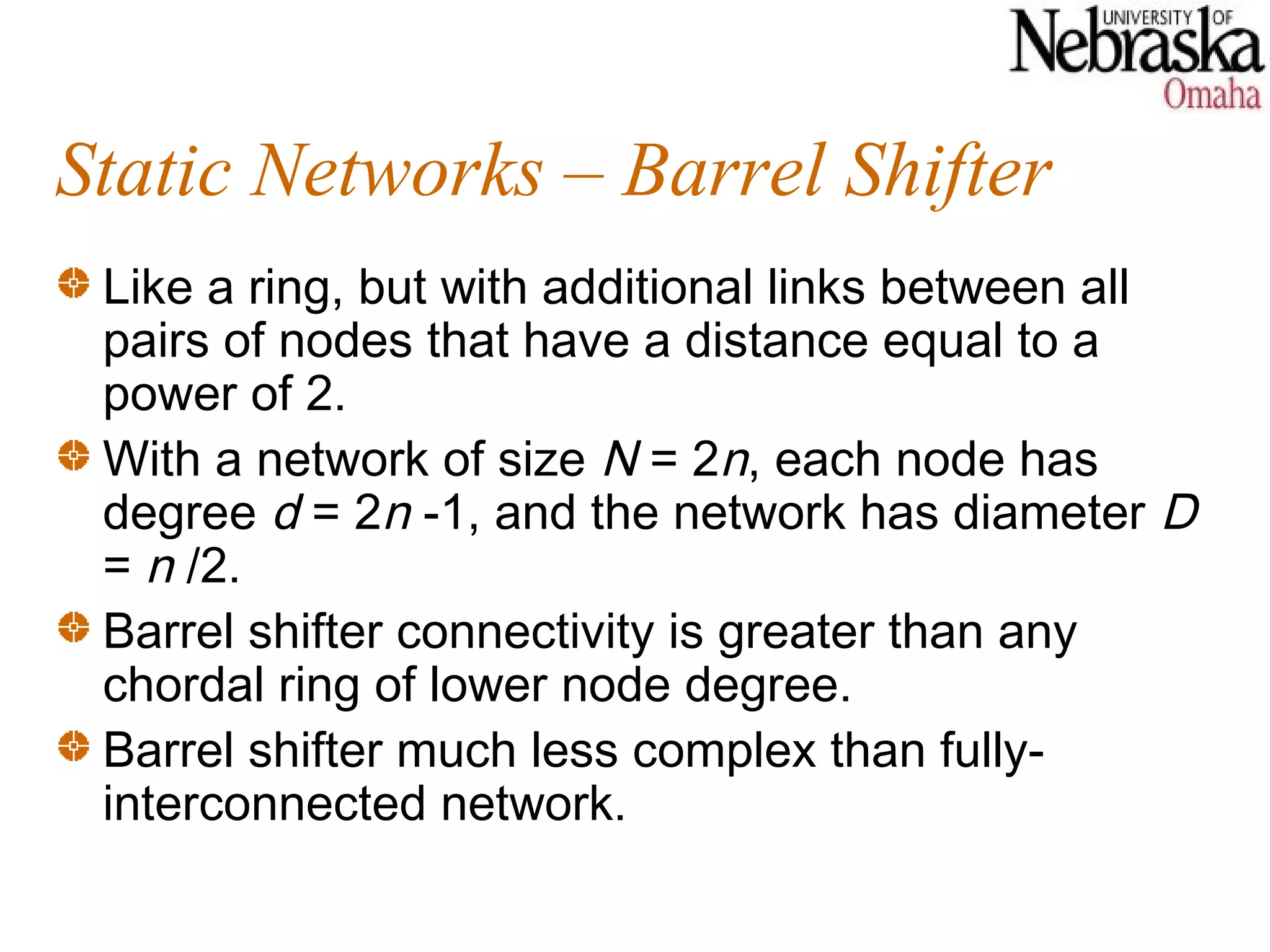 Static Networks – Barrel Shifter
 Like a ring, but with additional links between all
 pairs of nodes that have a distance equal to a
 power of 2.
 With a network of size N = 2n, each node has
 degree d = 2n -1, and the network has diameter D
 = n /2.
 Barrel shifter connectivity is greater than any
 chordal ring of lower node degree.
 Barrel shifter much less complex than fully-
 interconnected network.
 