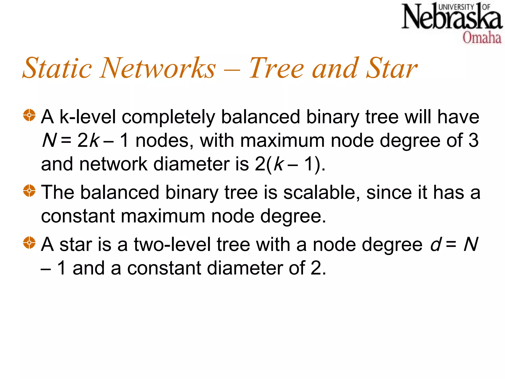 Static Networks – Tree and Star
 A k-level completely balanced binary tree will have
 N = 2k – 1 nodes, with maximum node degree of 3
 and network diameter is 2(k – 1).
 The balanced binary tree is scalable, since it has a
 constant maximum node degree.
 A star is a two-level tree with a node degree d = N
 – 1 and a constant diameter of 2.
 