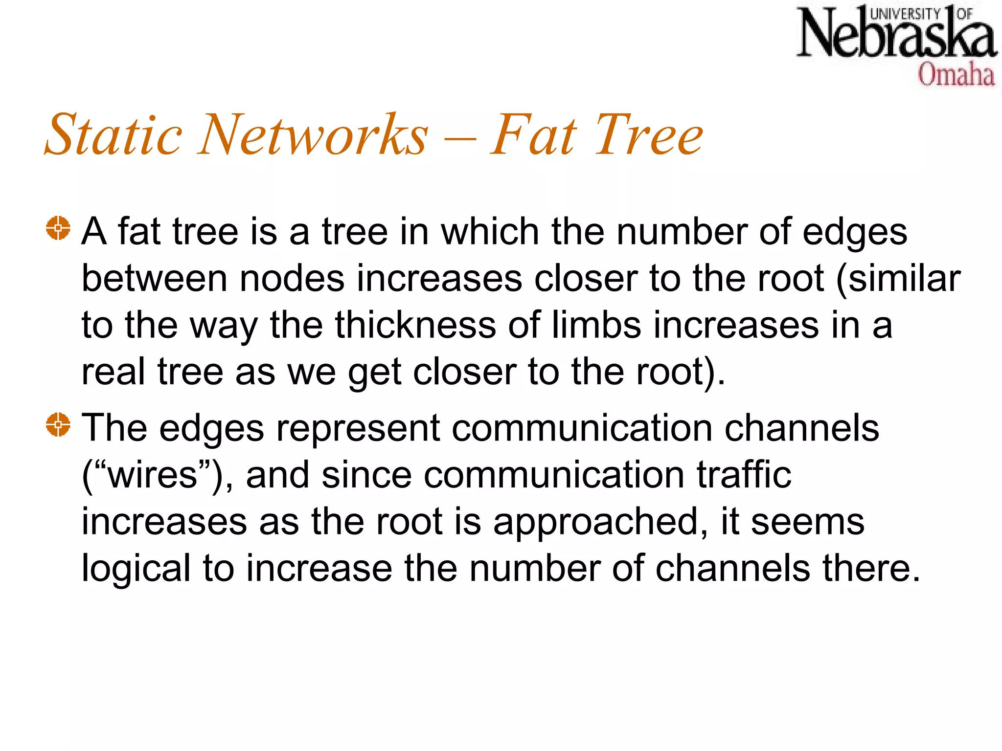 Static Networks – Fat Tree
 A fat tree is a tree in which the number of edges
 between nodes increases closer to the root (similar
 to the way the thickness of limbs increases in a
 real tree as we get closer to the root).
 The edges represent communication channels
 (“wires”), and since communication traffic
 increases as the root is approached, it seems
 logical to increase the number of channels there.
 
