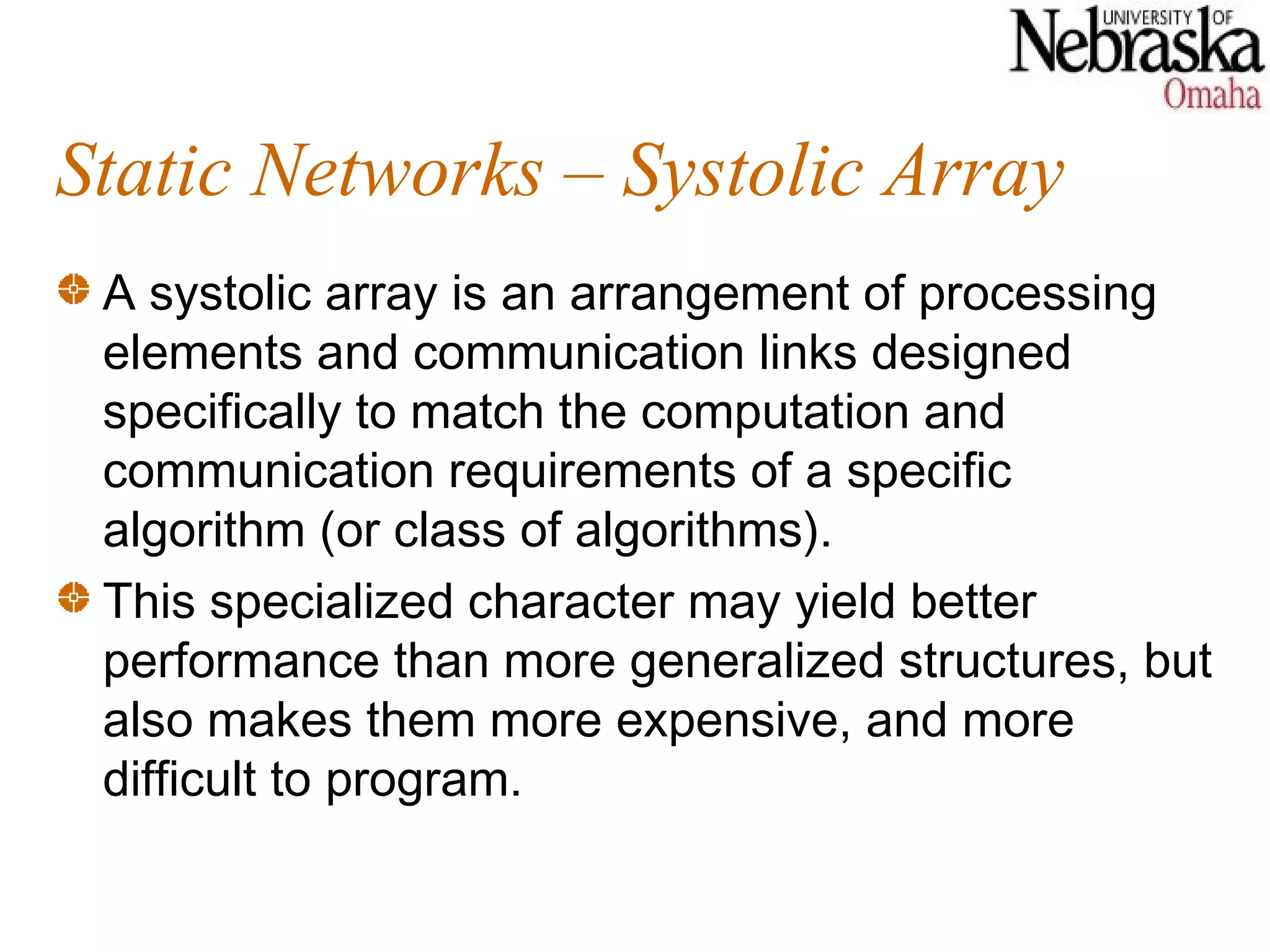 Static Networks – Systolic Array
 A systolic array is an arrangement of processing
 elements and communication links designed
 specifically to match the computation and
 communication requirements of a specific
 algorithm (or class of algorithms).
 This specialized character may yield better
 performance than more generalized structures, but
 also makes them more expensive, and more
 difficult to program.
 