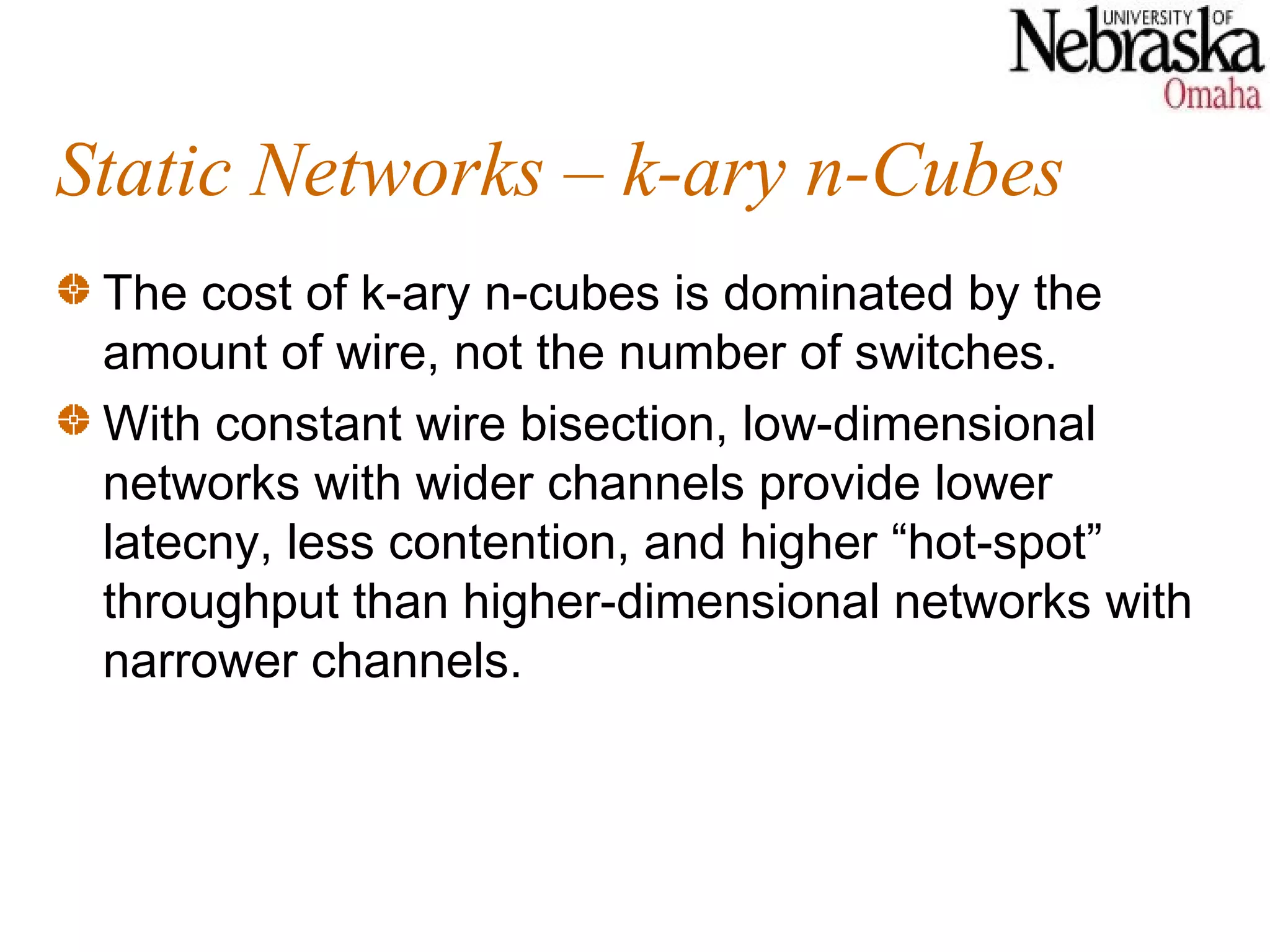 Static Networks – k-ary n-Cubes
 The cost of k-ary n-cubes is dominated by the
 amount of wire, not the number of switches.
 With constant wire bisection, low-dimensional
 networks with wider channels provide lower
 latecny, less contention, and higher “hot-spot”
 throughput than higher-dimensional networks with
 narrower channels.
 