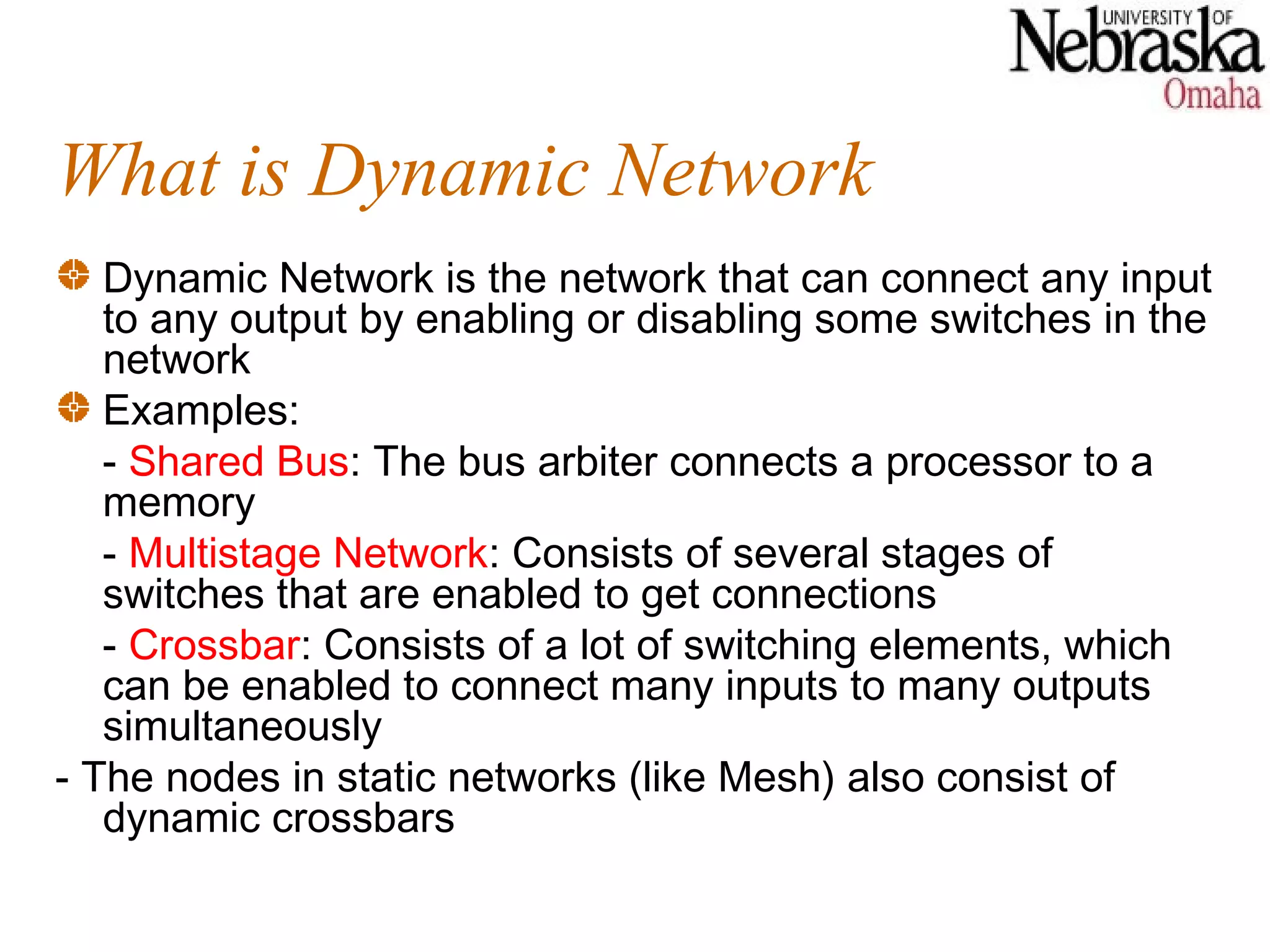 What is Dynamic Network
   Dynamic Network is the network that can connect any input
   to any output by enabling or disabling some switches in the
   network
   Examples:
   - Shared Bus: The bus arbiter connects a processor to a
   memory
   - Multistage Network: Consists of several stages of
   switches that are enabled to get connections
   - Crossbar: Consists of a lot of switching elements, which
   can be enabled to connect many inputs to many outputs
   simultaneously
- The nodes in static networks (like Mesh) also consist of
   dynamic crossbars
 