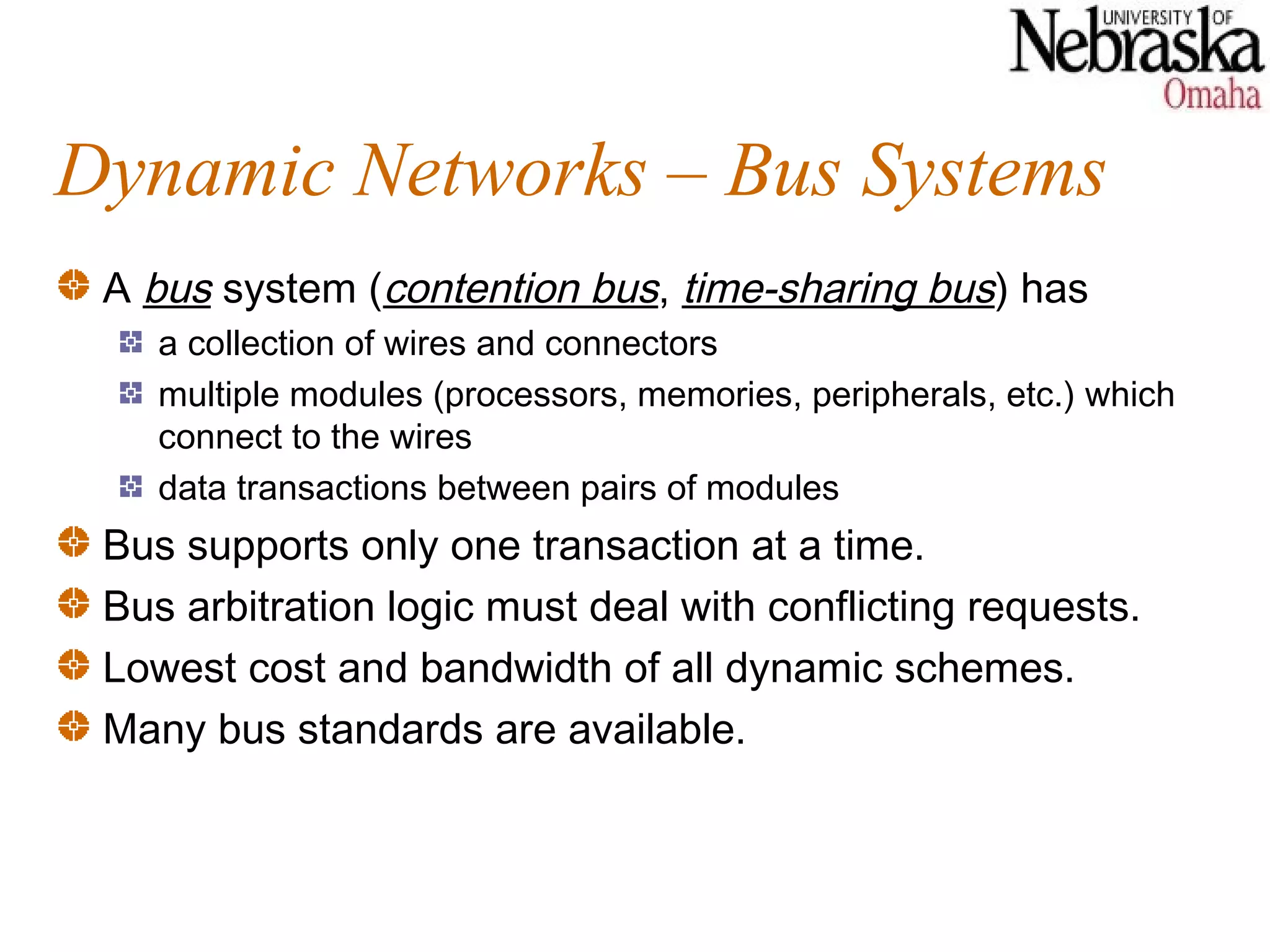 Dynamic Networks – Bus Systems
 A bus system (contention bus, time-sharing bus) has
    a collection of wires and connectors
    multiple modules (processors, memories, peripherals, etc.) which
    connect to the wires
    data transactions between pairs of modules
 Bus supports only one transaction at a time.
 Bus arbitration logic must deal with conflicting requests.
 Lowest cost and bandwidth of all dynamic schemes.
 Many bus standards are available.
 
