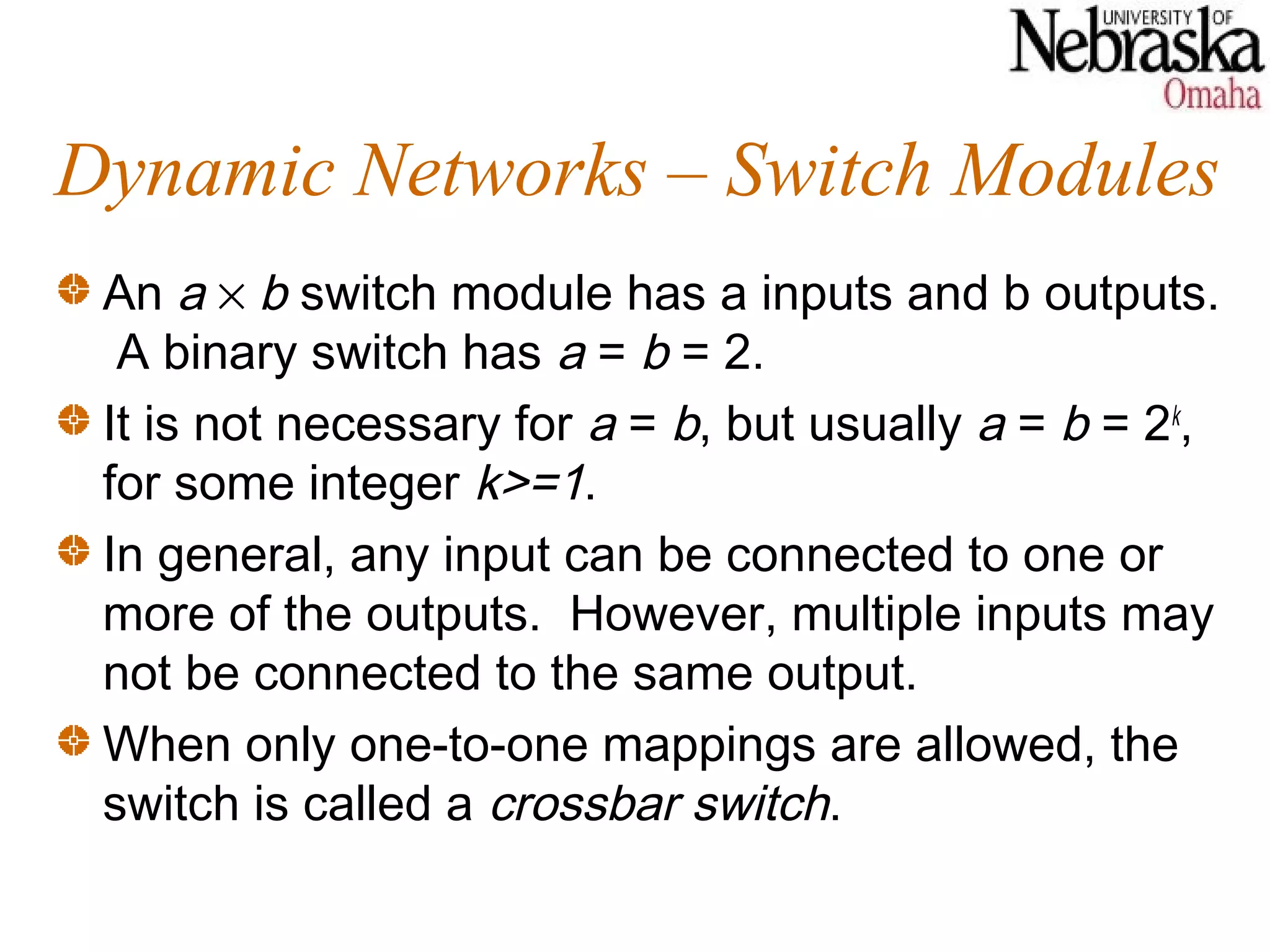 Dynamic Networks – Switch Modules
 An a × b switch module has a inputs and b outputs.
  A binary switch has a = b = 2.
 It is not necessary for a = b, but usually a = b = 2k,
 for some integer k>=1.
 In general, any input can be connected to one or
 more of the outputs. However, multiple inputs may
 not be connected to the same output.
 When only one-to-one mappings are allowed, the
 switch is called a crossbar switch.
 