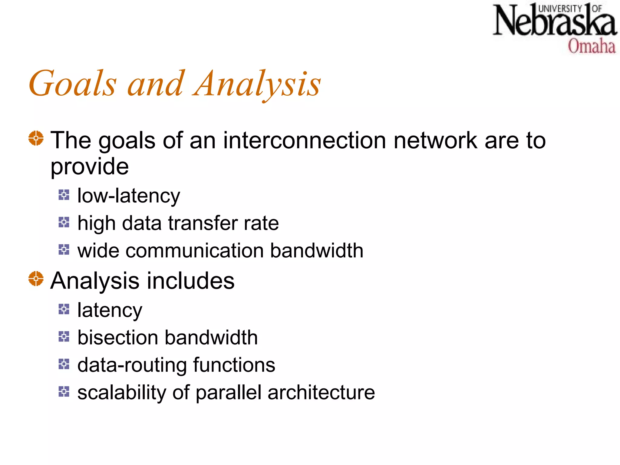 Goals and Analysis
 The goals of an interconnection network are to
 provide
   low-latency
   high data transfer rate
   wide communication bandwidth
 Analysis includes
   latency
   bisection bandwidth
   data-routing functions
   scalability of parallel architecture
 