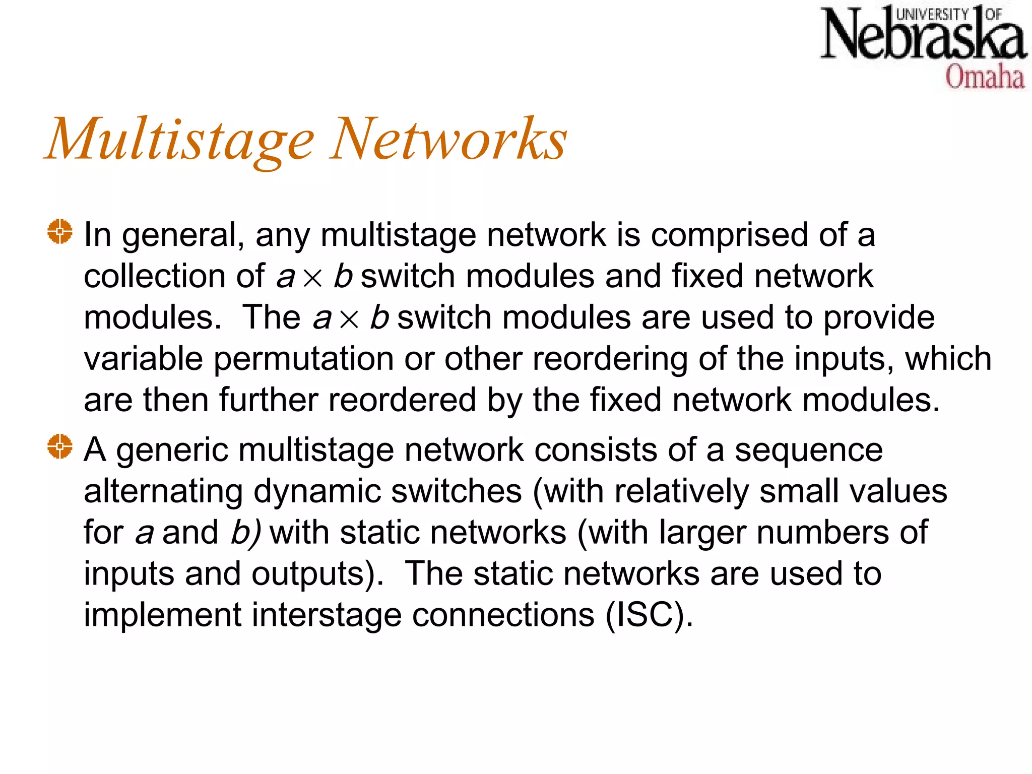 Multistage Networks
 In general, any multistage network is comprised of a
 collection of a × b switch modules and fixed network
 modules. The a × b switch modules are used to provide
 variable permutation or other reordering of the inputs, which
 are then further reordered by the fixed network modules.
 A generic multistage network consists of a sequence
 alternating dynamic switches (with relatively small values
 for a and b) with static networks (with larger numbers of
 inputs and outputs). The static networks are used to
 implement interstage connections (ISC).
 