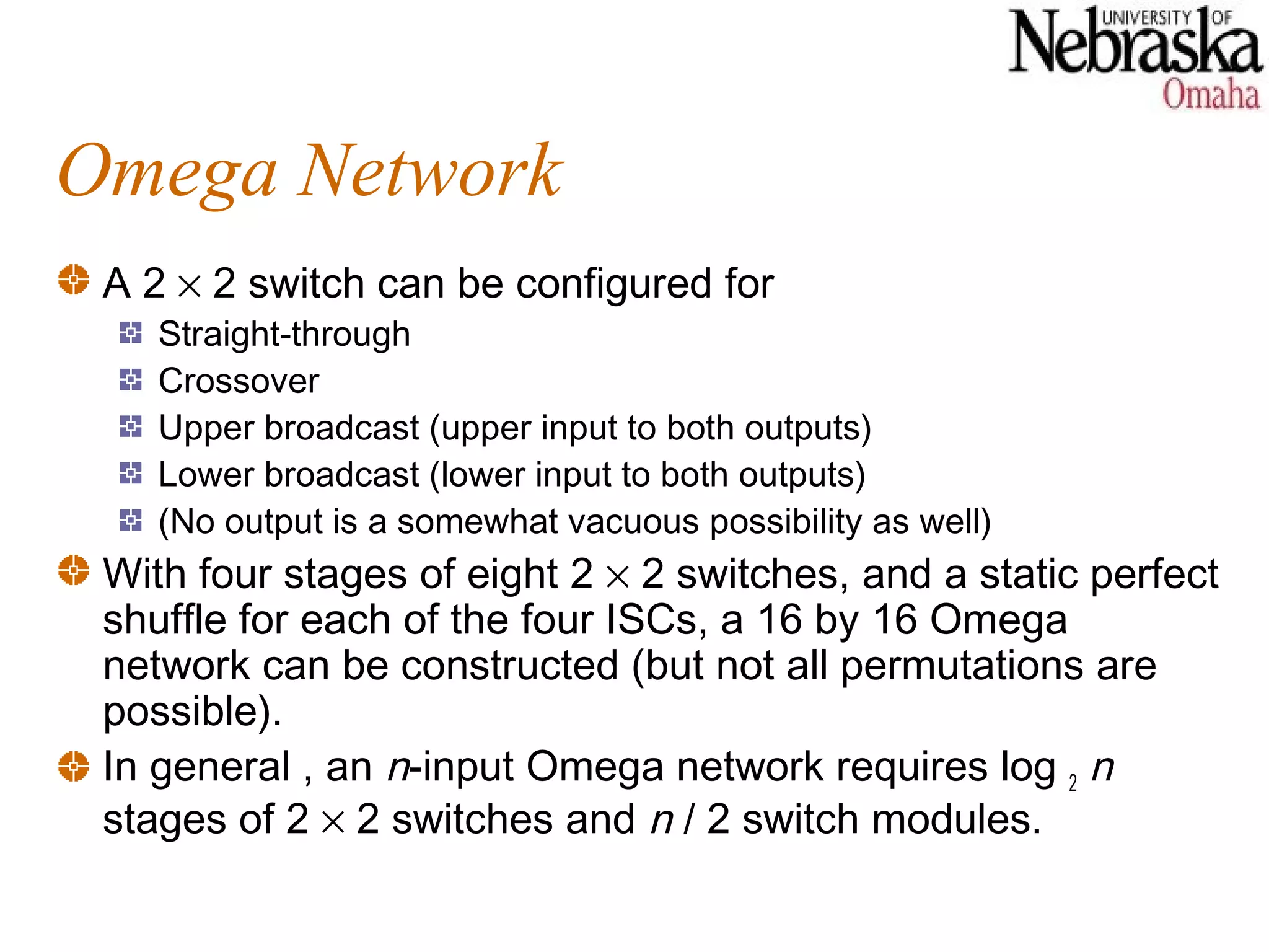 Omega Network
 A 2 × 2 switch can be configured for
    Straight-through
    Crossover
    Upper broadcast (upper input to both outputs)
    Lower broadcast (lower input to both outputs)
    (No output is a somewhat vacuous possibility as well)
 With four stages of eight 2 × 2 switches, and a static perfect
 shuffle for each of the four ISCs, a 16 by 16 Omega
 network can be constructed (but not all permutations are
 possible).
 In general , an n-input Omega network requires log 2 n
 stages of 2 × 2 switches and n / 2 switch modules.
 