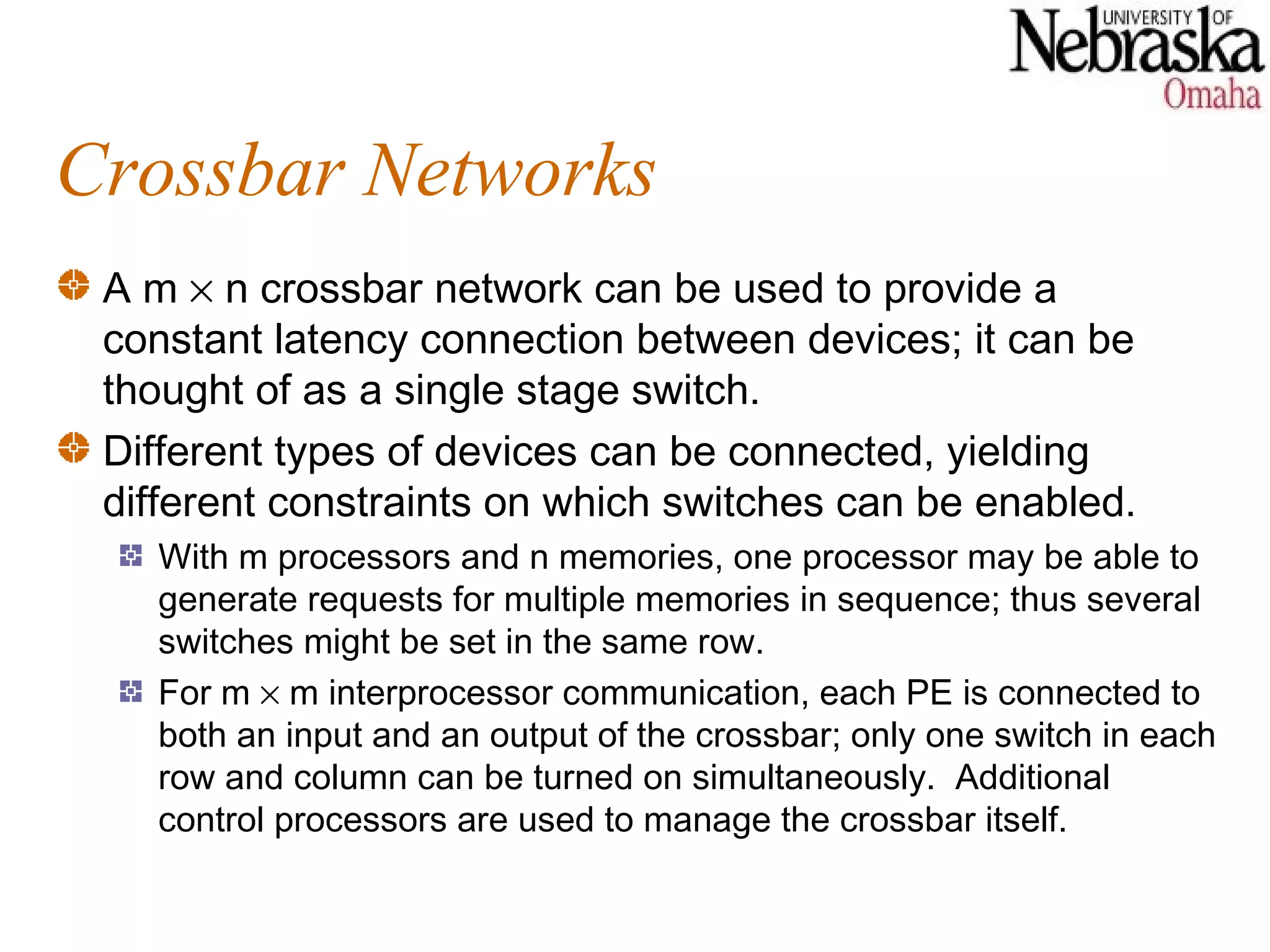Crossbar Networks
 A m × n crossbar network can be used to provide a
 constant latency connection between devices; it can be
 thought of as a single stage switch.
 Different types of devices can be connected, yielding
 different constraints on which switches can be enabled.
   With m processors and n memories, one processor may be able to
   generate requests for multiple memories in sequence; thus several
   switches might be set in the same row.
   For m × m interprocessor communication, each PE is connected to
   both an input and an output of the crossbar; only one switch in each
   row and column can be turned on simultaneously. Additional
   control processors are used to manage the crossbar itself.
 
