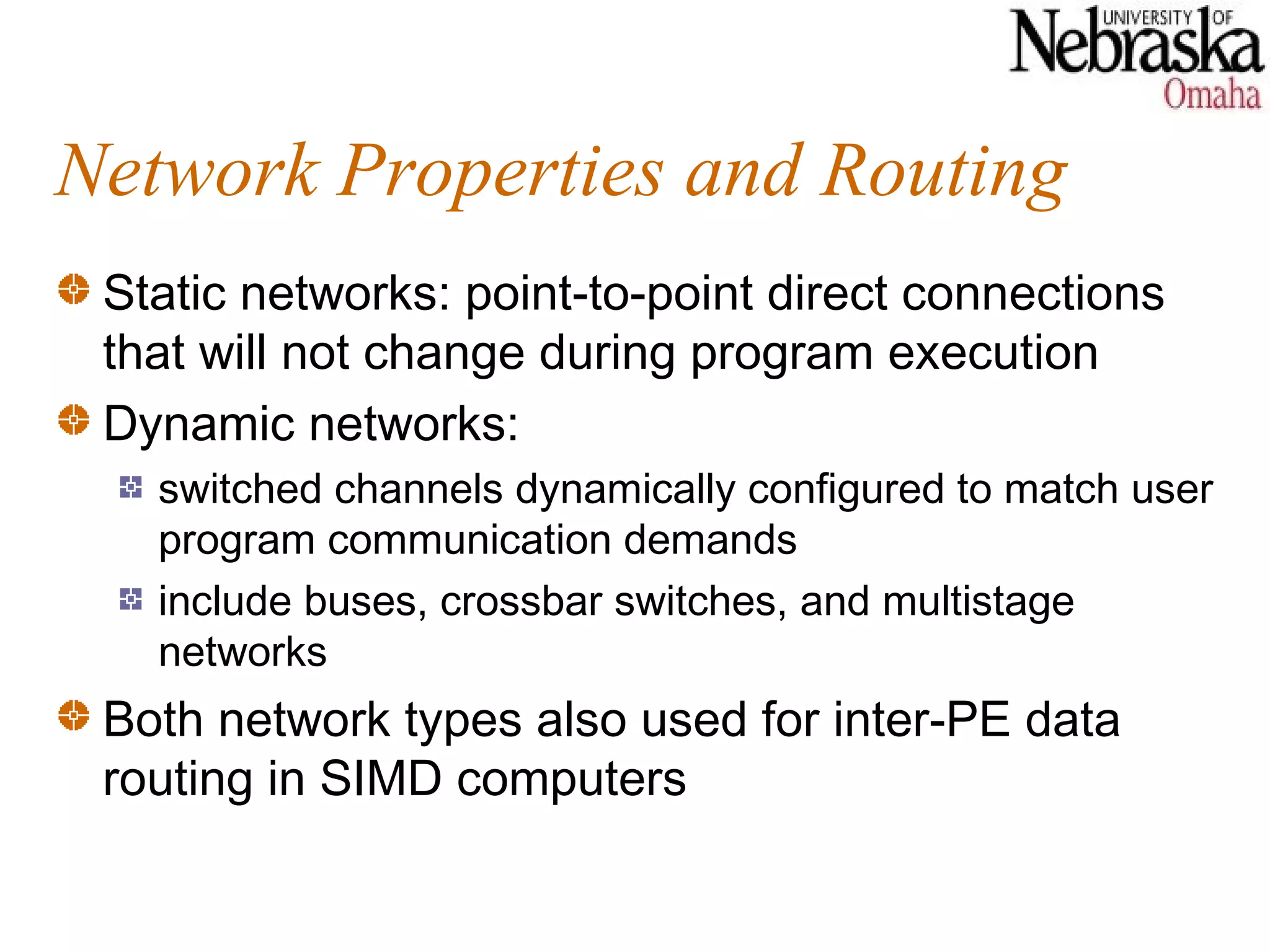 Network Properties and Routing
 Static networks: point-to-point direct connections
 that will not change during program execution
 Dynamic networks:
   switched channels dynamically configured to match user
   program communication demands
   include buses, crossbar switches, and multistage
   networks
 Both network types also used for inter-PE data
 routing in SIMD computers
 