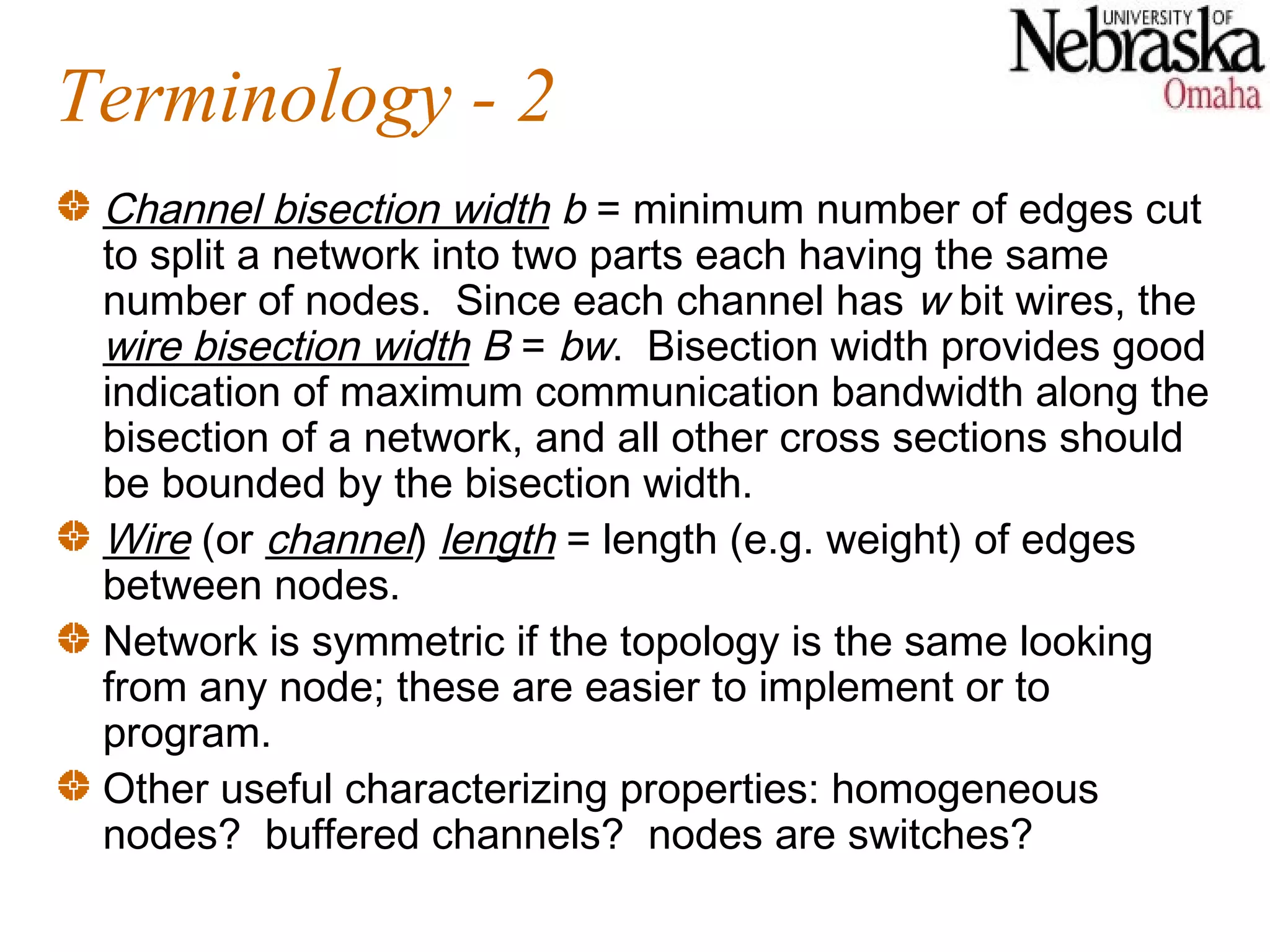 Terminology - 2
 Channel bisection width b = minimum number of edges cut
 to split a network into two parts each having the same
 number of nodes. Since each channel has w bit wires, the
 wire bisection width B = bw. Bisection width provides good
 indication of maximum communication bandwidth along the
 bisection of a network, and all other cross sections should
 be bounded by the bisection width.
 Wire (or channel) length = length (e.g. weight) of edges
 between nodes.
 Network is symmetric if the topology is the same looking
 from any node; these are easier to implement or to
 program.
 Other useful characterizing properties: homogeneous
 nodes? buffered channels? nodes are switches?
 