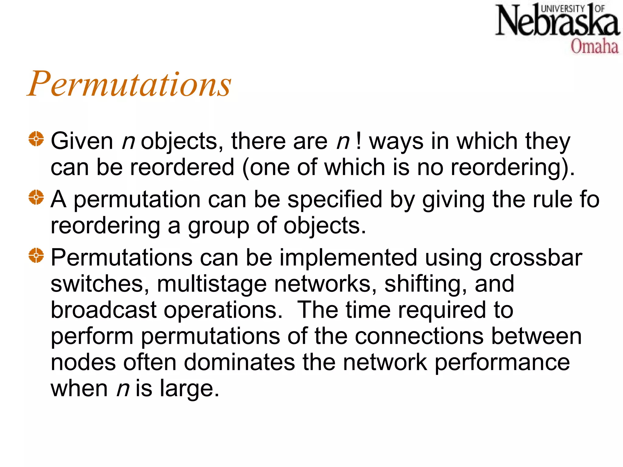Permutations
 Given n objects, there are n ! ways in which they
 can be reordered (one of which is no reordering).
 A permutation can be specified by giving the rule fo
 reordering a group of objects.
 Permutations can be implemented using crossbar
 switches, multistage networks, shifting, and
 broadcast operations. The time required to
 perform permutations of the connections between
 nodes often dominates the network performance
 when n is large.
 