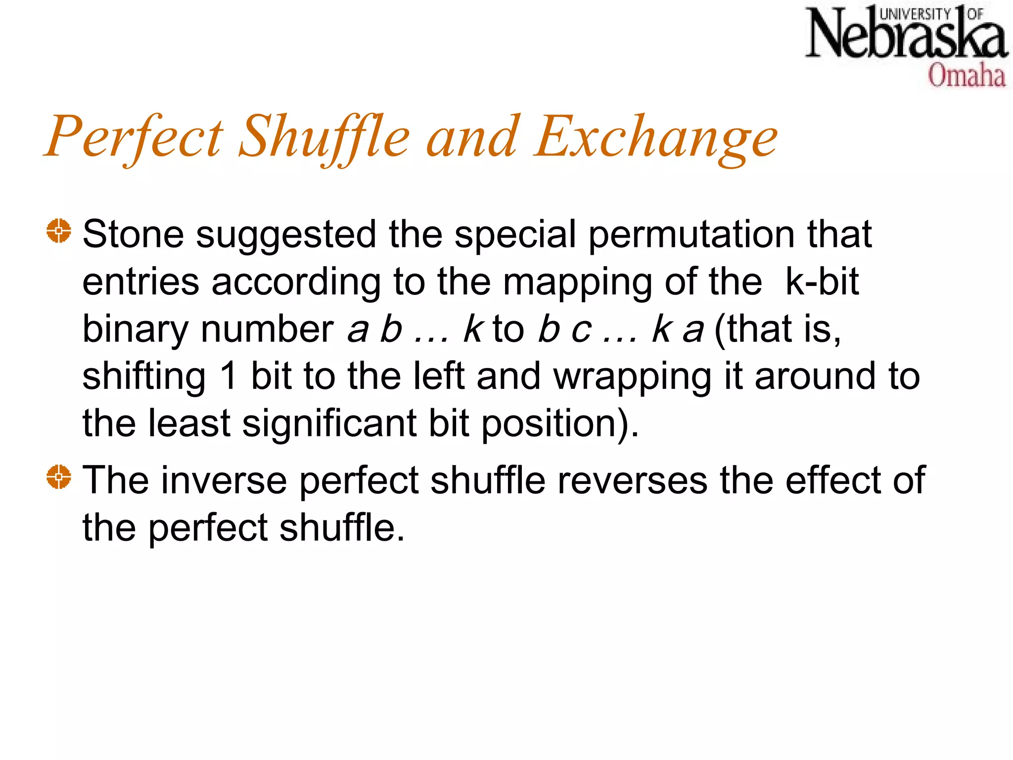 Perfect Shuffle and Exchange
 Stone suggested the special permutation that
 entries according to the mapping of the k-bit
 binary number a b … k to b c … k a (that is,
 shifting 1 bit to the left and wrapping it around to
 the least significant bit position).
 The inverse perfect shuffle reverses the effect of
 the perfect shuffle.
 