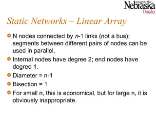 Static Networks – Linear Array
 N nodes connected by n-1 links (not a bus);
 segments between different pairs of nodes can be
 used in parallel.
 Internal nodes have degree 2; end nodes have
 degree 1.
 Diameter = n-1
 Bisection = 1
 For small n, this is economical, but for large n, it is
 obviously inappropriate.
 