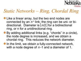 Static Networks – Ring, Chordal Ring
 Like a linear array, but the two end nodes are
 connected by an n th link; the ring can be uni- or bi-
 directional. Diameter is n/2 for a bidirectional
 ring, or n for a unidirectional ring.
 By adding additional links (e.g. “chords” in a circle),
 the node degree is increased, and we obtain a
 chordal ring. This reduces the network diameter.
 In the limit, we obtain a fully-connected network,
 with a node degree of n -1 and a diameter of 1.
 