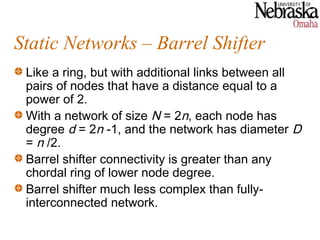 Static Networks – Barrel Shifter
 Like a ring, but with additional links between all
 pairs of nodes that have a distance equal to a
 power of 2.
 With a network of size N = 2n, each node has
 degree d = 2n -1, and the network has diameter D
 = n /2.
 Barrel shifter connectivity is greater than any
 chordal ring of lower node degree.
 Barrel shifter much less complex than fully-
 interconnected network.
 