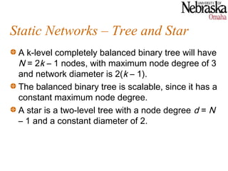 Static Networks – Tree and Star
 A k-level completely balanced binary tree will have
 N = 2k – 1 nodes, with maximum node degree of 3
 and network diameter is 2(k – 1).
 The balanced binary tree is scalable, since it has a
 constant maximum node degree.
 A star is a two-level tree with a node degree d = N
 – 1 and a constant diameter of 2.
 