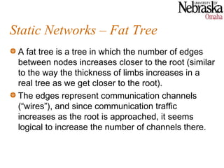 Static Networks – Fat Tree
 A fat tree is a tree in which the number of edges
 between nodes increases closer to the root (similar
 to the way the thickness of limbs increases in a
 real tree as we get closer to the root).
 The edges represent communication channels
 (“wires”), and since communication traffic
 increases as the root is approached, it seems
 logical to increase the number of channels there.
 