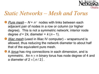 Static Networks – Mesh and Torus
 Pure mesh – N = n k nodes with links between each
 adjacent pair of nodes in a row or column (or higher
 degree). This is not a symmetric network; interior node
 degree d = 2k, diameter = k (n – 1).
 Illiac mesh (used in Illiac IV computer) – wraparound is
 allowed, thus reducing the network diameter to about half
 that of the equivalent pure mesh.
 A torus has ring connections in each dimension, and is
 symmetric. An n × n binary torus has node degree of 4 and
 a diameter of 2 × n / 2 .
 