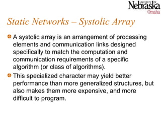 Static Networks – Systolic Array
 A systolic array is an arrangement of processing
 elements and communication links designed
 specifically to match the computation and
 communication requirements of a specific
 algorithm (or class of algorithms).
 This specialized character may yield better
 performance than more generalized structures, but
 also makes them more expensive, and more
 difficult to program.
 