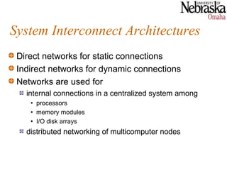 System Interconnect Architectures
 Direct networks for static connections
 Indirect networks for dynamic connections
 Networks are used for
   internal connections in a centralized system among
    • processors
    • memory modules
    • I/O disk arrays
   distributed networking of multicomputer nodes
 