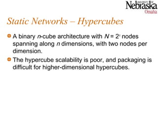 Static Networks – Hypercubes
 A binary n-cube architecture with N = 2n nodes
 spanning along n dimensions, with two nodes per
 dimension.
 The hypercube scalability is poor, and packaging is
 difficult for higher-dimensional hypercubes.
 