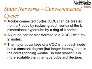 Static Networks – Cube-connected
Cycles
 k-cube connected cycles (CCC) can be created
 from a k-cube by replacing each vertex of the k-
 dimensional hypercube by a ring of k nodes.
 A k-cube can be transformed to a k-CCC with k ×
 2k nodes.
 The major advantage of a CCC is that each node
 has a constant degree (but longer latency) than in
 the corresponding k-cube. In that respect, it is
 more scalable than the hypercube architecture.
 