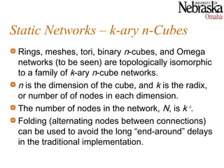 Static Networks – k-ary n-Cubes
 Rings, meshes, tori, binary n-cubes, and Omega
 networks (to be seen) are topologically isomorphic
 to a family of k-ary n-cube networks.
 n is the dimension of the cube, and k is the radix,
 or number of of nodes in each dimension.
 The number of nodes in the network, N, is k n.
 Folding (alternating nodes between connections)
 can be used to avoid the long “end-around” delays
 in the traditional implementation.
 