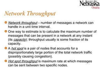 Network Throughput
 Network throughput – number of messages a network can
 handle in a unit time interval.
 One way to estimate is to calculate the maximum number of
 messages that can be present in a network at any instant
 (its capacity); throughput usually is some fraction of its
 capacity.
 A hot spot is a pair of nodes that accounts for a
 disproportionately large portion of the total network traffic
 (possibly causing congestion).
 Hot spot throughput is maximum rate at which messages
 can be sent between two specific nodes.
 