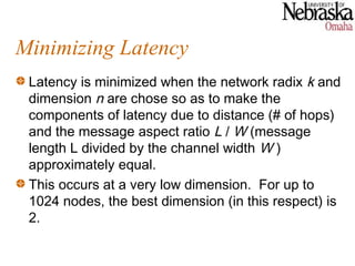 Minimizing Latency
 Latency is minimized when the network radix k and
 dimension n are chose so as to make the
 components of latency due to distance (# of hops)
 and the message aspect ratio L / W (message
 length L divided by the channel width W )
 approximately equal.
 This occurs at a very low dimension. For up to
 1024 nodes, the best dimension (in this respect) is
 2.
 