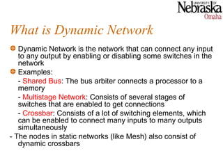 What is Dynamic Network
   Dynamic Network is the network that can connect any input
   to any output by enabling or disabling some switches in the
   network
   Examples:
   - Shared Bus: The bus arbiter connects a processor to a
   memory
   - Multistage Network: Consists of several stages of
   switches that are enabled to get connections
   - Crossbar: Consists of a lot of switching elements, which
   can be enabled to connect many inputs to many outputs
   simultaneously
- The nodes in static networks (like Mesh) also consist of
   dynamic crossbars
 
