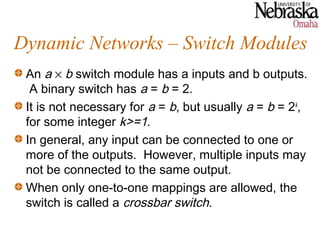 Dynamic Networks – Switch Modules
 An a × b switch module has a inputs and b outputs.
  A binary switch has a = b = 2.
 It is not necessary for a = b, but usually a = b = 2k,
 for some integer k>=1.
 In general, any input can be connected to one or
 more of the outputs. However, multiple inputs may
 not be connected to the same output.
 When only one-to-one mappings are allowed, the
 switch is called a crossbar switch.
 
