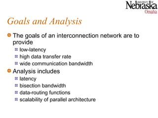 Goals and Analysis
 The goals of an interconnection network are to
 provide
   low-latency
   high data transfer rate
   wide communication bandwidth
 Analysis includes
   latency
   bisection bandwidth
   data-routing functions
   scalability of parallel architecture
 