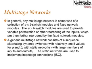 Multistage Networks
 In general, any multistage network is comprised of a
 collection of a × b switch modules and fixed network
 modules. The a × b switch modules are used to provide
 variable permutation or other reordering of the inputs, which
 are then further reordered by the fixed network modules.
 A generic multistage network consists of a sequence
 alternating dynamic switches (with relatively small values
 for a and b) with static networks (with larger numbers of
 inputs and outputs). The static networks are used to
 implement interstage connections (ISC).
 