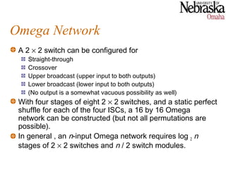 Omega Network
 A 2 × 2 switch can be configured for
    Straight-through
    Crossover
    Upper broadcast (upper input to both outputs)
    Lower broadcast (lower input to both outputs)
    (No output is a somewhat vacuous possibility as well)
 With four stages of eight 2 × 2 switches, and a static perfect
 shuffle for each of the four ISCs, a 16 by 16 Omega
 network can be constructed (but not all permutations are
 possible).
 In general , an n-input Omega network requires log 2 n
 stages of 2 × 2 switches and n / 2 switch modules.
 